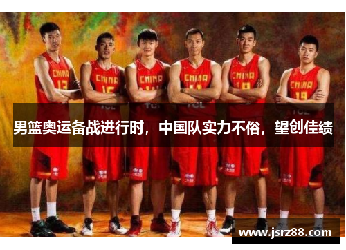 男篮奥运备战进行时，中国队实力不俗，望创佳绩